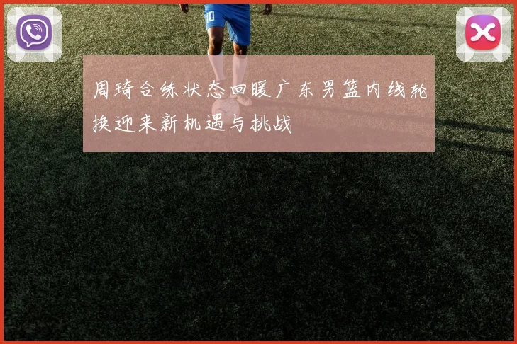 周琦合练状态回暖广东男篮内线轮换迎来新机遇与挑战