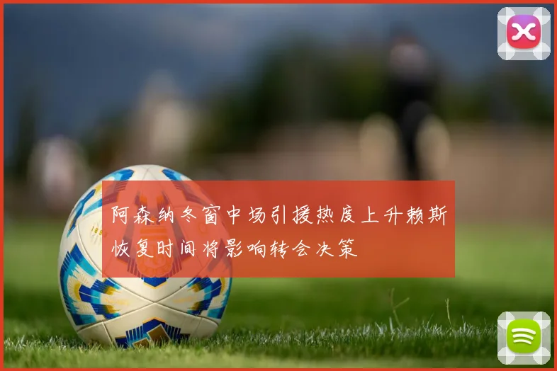 阿森纳冬窗中场引援热度上升赖斯恢复时间将影响转会决策