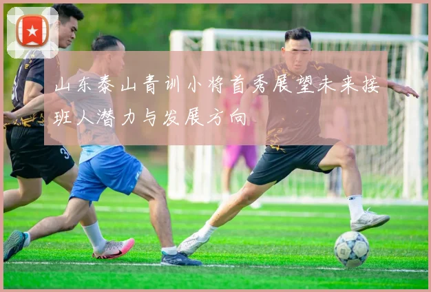 山东泰山青训小将首秀展望未来接班人潜力与发展方向