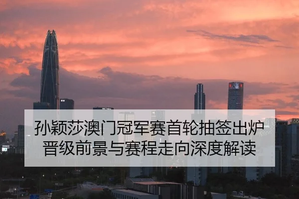 孙颖莎澳门冠军赛首轮抽签出炉 晋级前景与赛程走向深度解读