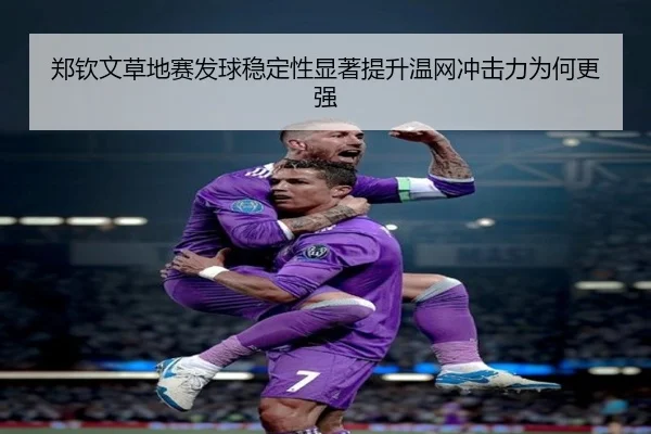 郑钦文草地赛发球稳定性显著提升温网冲击力为何更强