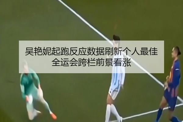 吴艳妮起跑反应数据刷新个人最佳 全运会跨栏前景看涨