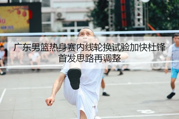 广东男篮热身赛内线轮换试验加快杜锋首发思路再调整