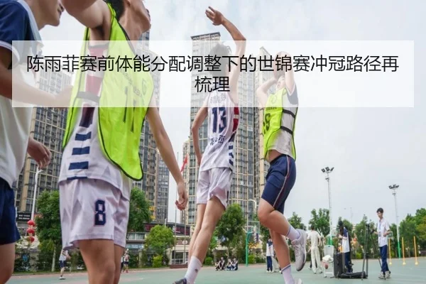 陈雨菲赛前体能分配调整下的世锦赛冲冠路径再梳理